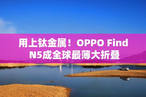 用上钛金属！OPPO Find N5成全球最薄大折叠