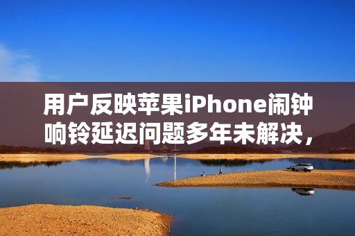 用户反映苹果iPhone闹钟响铃延迟问题多年未解决，严重影响日常生活