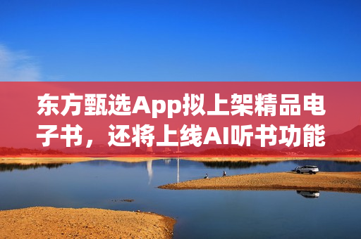 东方甄选App拟上架精品电子书，还将上线AI听书功能