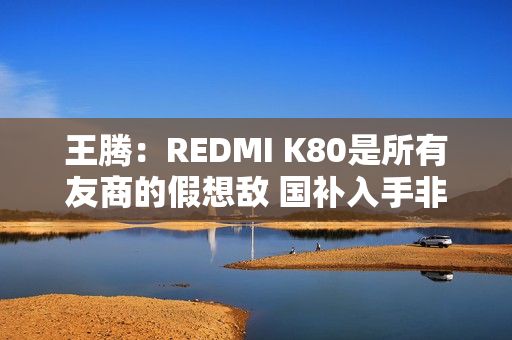 王腾：REDMI K80是所有友商的假想敌 国补入手非常合适