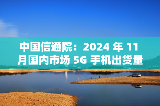 中国信通院：2024 年 11 月国内市场 5G 手机出货量 2731.9 万部同比增长 0.8%，占比 92.3%