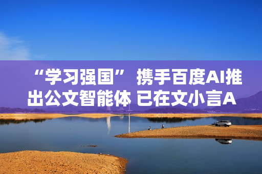 “学习强国” 携手百度AI推出公文智能体 已在文小言APP上线
