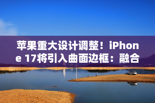 苹果重大设计调整！iPhone 17将引入曲面边框：融合金属玻璃双材质