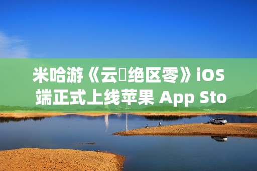 米哈游《云・绝区零》iOS 端正式上线苹果 App Store