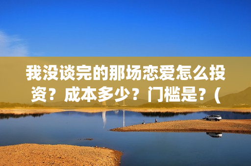 我没谈完的那场恋爱怎么投资？成本多少？门槛是？(我没谈完的那场恋爱演员表)