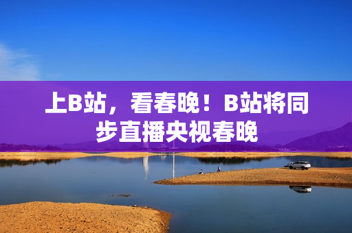 上B站，看春晚！B站将同步直播央视春晚