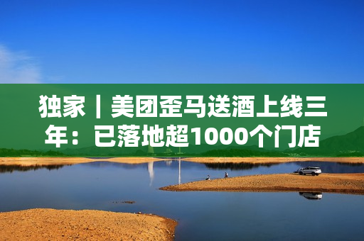 独家｜美团歪马送酒上线三年：已落地超1000个门店，明年将进入广西、贵州等省份