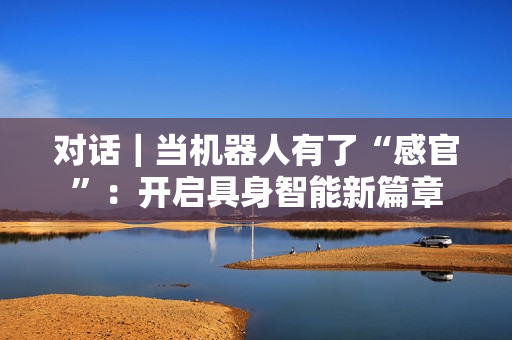 对话｜当机器人有了“感官”：开启具身智能新篇章