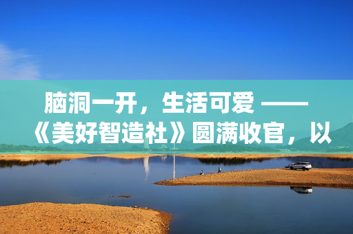 脑洞一开，生活可爱 ——《美好智造社》圆满收官，以创意微光点亮未来生活(脑洞大开下一句是什么)
