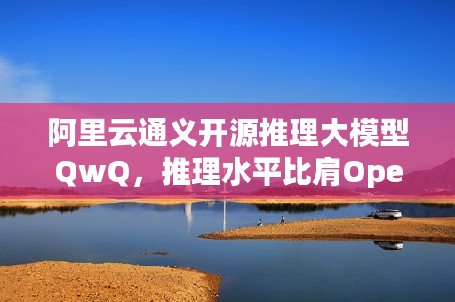 阿里云通义开源推理大模型QwQ，推理水平比肩OpenAI o1