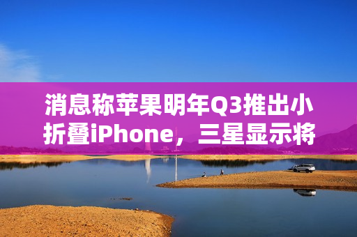 消息称苹果明年Q3推出小折叠iPhone，三星显示将供应约1600-2200万块屏幕