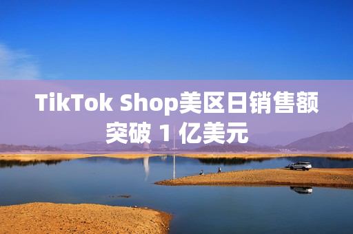 TikTok Shop美区日销售额突破 1 亿美元