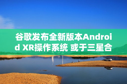 谷歌发布全新版本Android XR操作系统 或于三星合作
