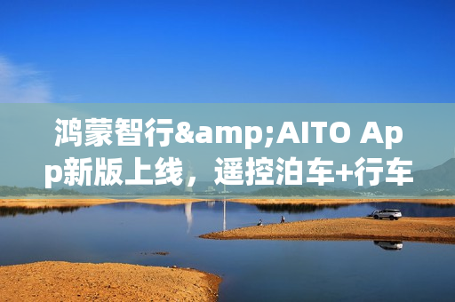 鸿蒙智行&AITO App新版上线，遥控泊车+行车报告超实用！