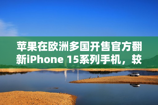 苹果在欧洲多国开售官方翻新iPhone 15系列手机，较新机便宜15%