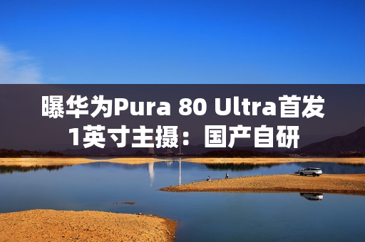 曝华为Pura 80 Ultra首发1英寸主摄：国产自研