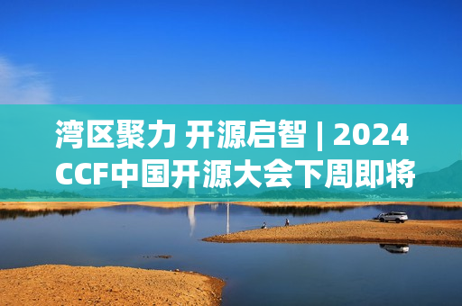湾区聚力 开源启智 | 2024 CCF中国开源大会下周即将在深启幕！