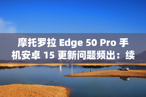 摩托罗拉 Edge 50 Pro 手机安卓 15 更新问题频出：续航暴降、相机崩溃