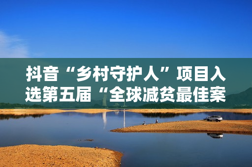 抖音“乡村守护人”项目入选第五届“全球减贫最佳案例”
