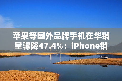 苹果等国外品牌手机在华销量骤降47.4%：iPhone销售不容乐观