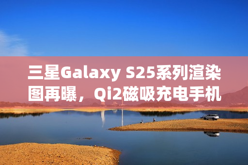 三星Galaxy S25系列渲染图再曝，Qi2磁吸充电手机壳亮相