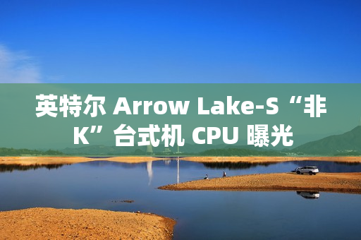 英特尔 Arrow Lake-S“非 K”台式机 CPU 曝光