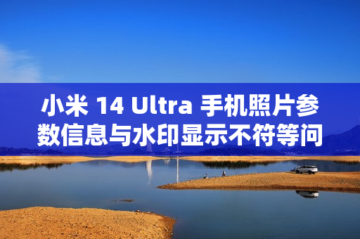 小米 14 Ultra 手机照片参数信息与水印显示不符等问题已优化，后续正式版本可验证