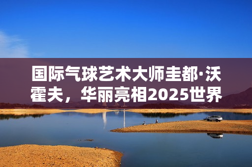 国际气球艺术大师圭都·沃霍夫,华丽亮相2025世界小丑节 国际气球艺术大师圭都·沃霍夫,华丽亮相2025世界小丑节