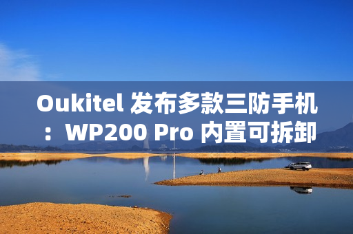 Oukitel 发布多款三防手机：WP200 Pro 内置可拆卸带屏蓝牙耳机，WP100 Titan 内置 33000mAh 电池