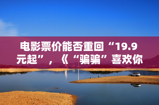 电影票价能否重回“19.9 元起”,《“骗骗”喜欢你》《火锅艺术家》“带头”调整结算价 电影票价能否重回“19.9 元起”,《“骗骗”喜欢你》《火锅艺术家》“带头”调整结算价