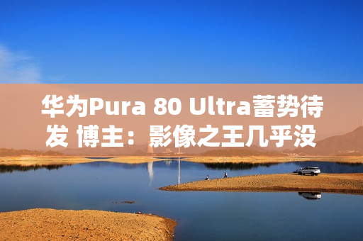 华为Pura 80 Ultra蓄势待发 博主：影像之王几乎没跑