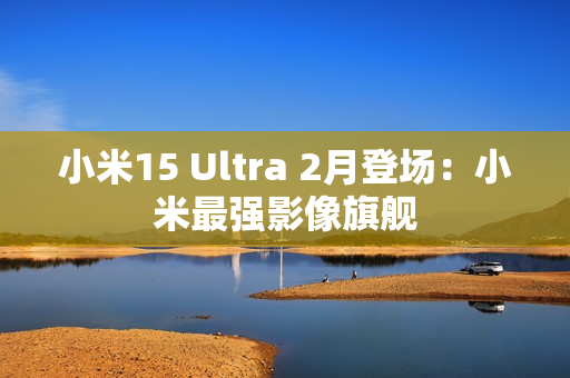 小米15 Ultra 2月登场：小米最强影像旗舰