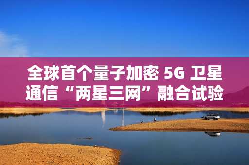 全球首个量子加密 5G 卫星通信“两星三网”融合试验完成 全球首个量子加密 5G 卫星通信“两星三网”融合试验完成