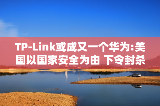 TP-Link或成又一个华为:美国以国家安全为由 下令封杀