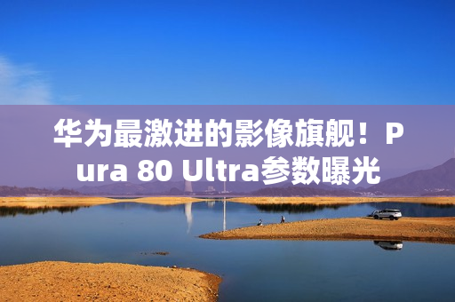 华为最激进的影像旗舰！Pura 80 Ultra参数曝光
