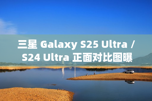 三星 Galaxy S25 Ultra / S24 Ultra 正面对比图曝光，新机更轻更薄