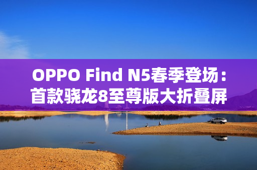 OPPO Find N5春季登场：首款骁龙8至尊版大折叠屏