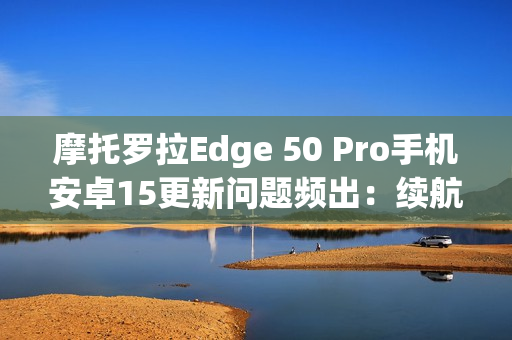 摩托罗拉Edge 50 Pro手机安卓15更新问题频出：续航暴降、相机崩溃