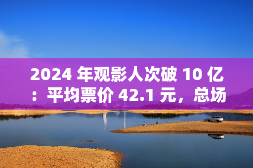 2024 年观影人次破 10 亿：平均票价 42.1 元，总场次 1.43 亿场