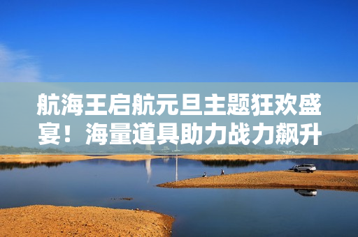 航海王启航元旦主题狂欢盛宴！海量道具助力战力飙升