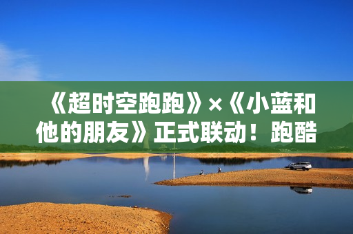 《超时空跑跑》×《小蓝和他的朋友》正式联动！跑酷“蓝”不住！