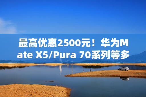 最高优惠2500元！华为Mate X5/Pura 70系列等多款高端手机降价