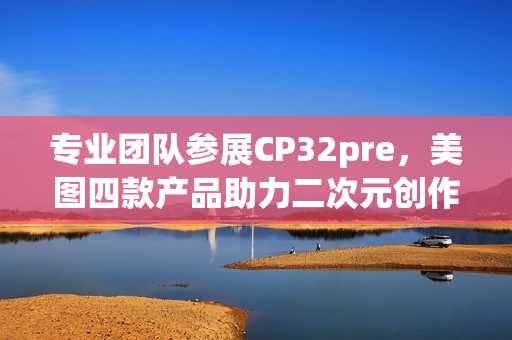 专业团队参展CP32pre，美图四款产品助力二次元创作者打开新体验(参赛团队成员简介)