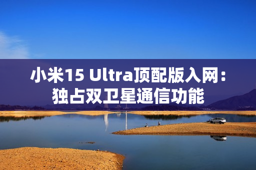 小米15 Ultra顶配版入网：独占双卫星通信功能