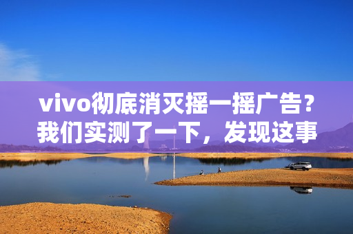 vivo彻底消灭摇一摇广告？我们实测了一下，发现这事儿确实难