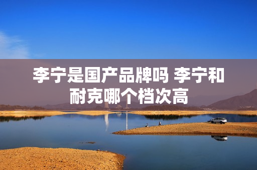 李宁是国产品牌吗 李宁和耐克哪个档次高 李宁是国产品牌吗 李宁和耐克哪个档次高