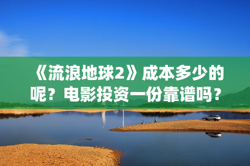 《流浪地球2》成本多少的呢？电影投资一份靠谱吗？周期多久呢？(流浪地球2在线观看完整免费高清)