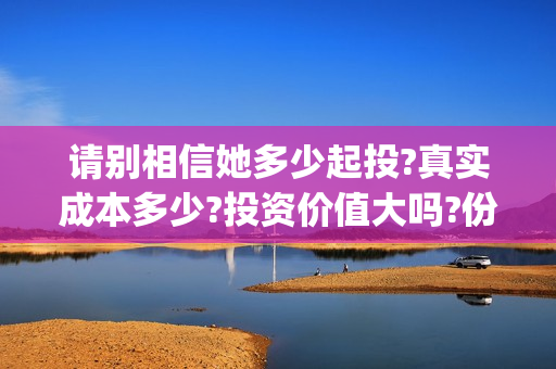 请别相信她多少起投?真实成本多少?投资价值大吗?份额还有多少?(请别相信她成本)