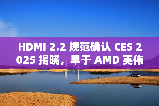 HDMI 2.2 规范确认 CES 2025 揭晓，早于 AMD 英伟达新显卡发布时间