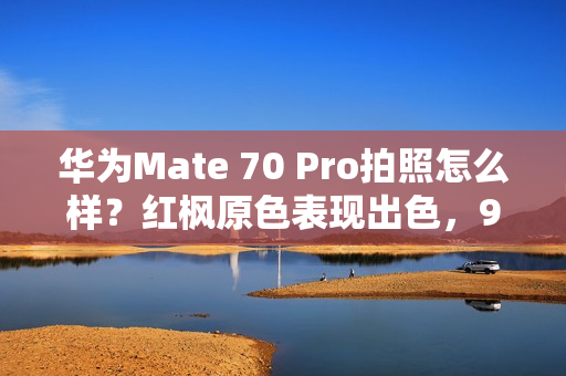 华为Mate 70 Pro拍照怎么样？红枫原色表现出色，96mm长焦彪悍